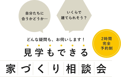 自分たちに合うかどうか・・・いくらで建てられそう？どんな疑問も、お伺いします！見学もできる家づくり相談会。2時間完全予約制