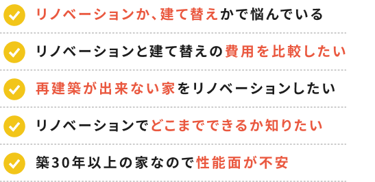 リノベーションか、建て替えかで悩んでいる リノベーションと建て替えの費用を比較したい 再建築が出来ない家をリノベーションしたい リノベーションでどこまでできるか知りたい 築30年以上の家なので性能面が不安