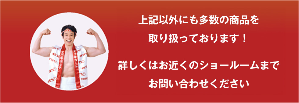 上記以外にも多数の商品を取り扱っております！詳しくはお近くのショールームまでお問い合わせください